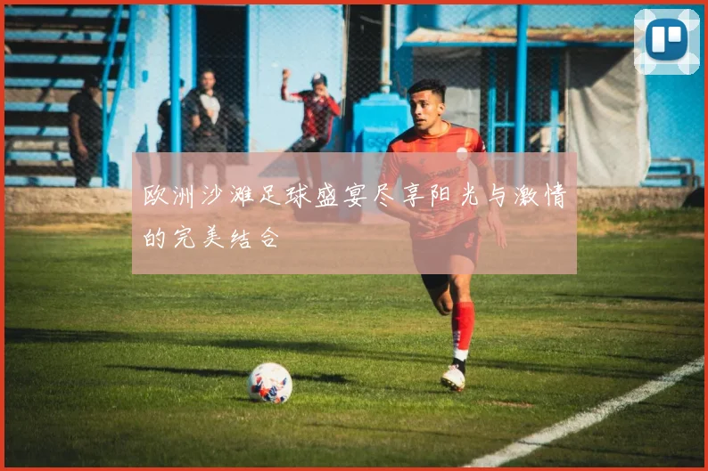 欧洲沙滩足球盛宴尽享阳光与激情的完美结合