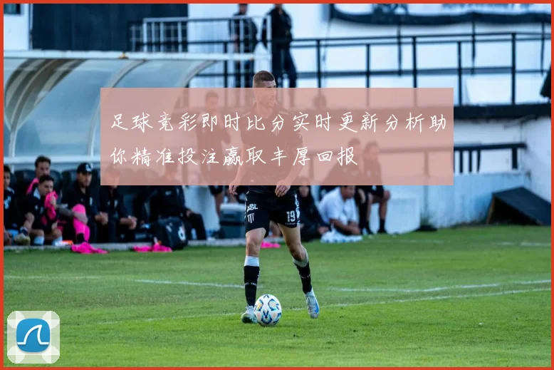 足球竞彩即时比分实时更新分析助你精准投注赢取丰厚回报