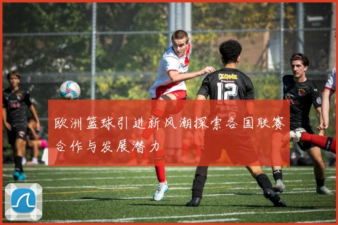 欧洲篮球引进新风潮探索各国联赛合作与发展潜力