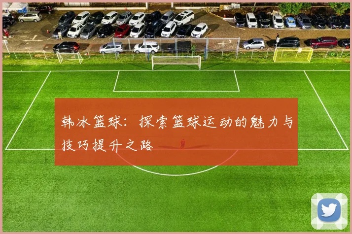 韩冰篮球：探索篮球运动的魅力与技巧提升之路