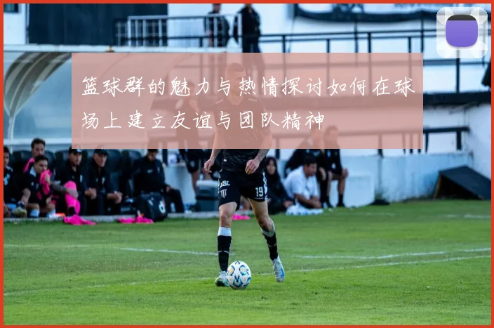 篮球群的魅力与热情探讨如何在球场上建立友谊与团队精神