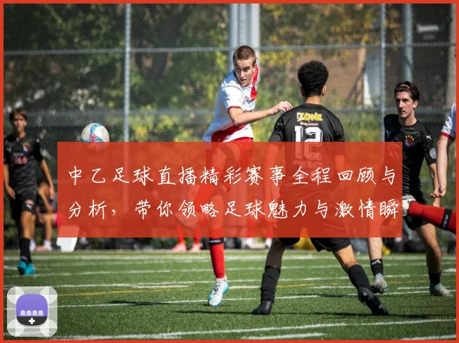 中乙足球直播精彩赛事全程回顾与分析，带你领略足球魅力与激情瞬间