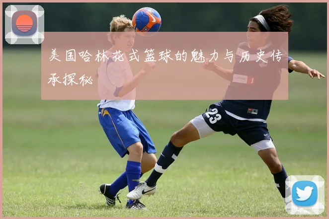 美国哈林花式篮球的魅力与历史传承探秘