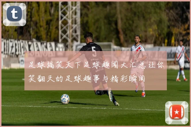 足球搞笑天下足球趣闻大汇总让你笑翻天的足球趣事与精彩瞬间