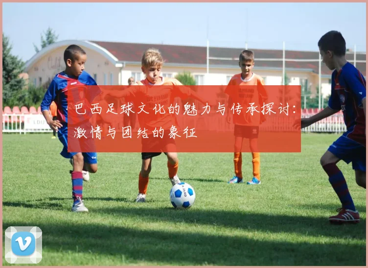 巴西足球文化的魅力与传承探讨：激情与团结的象征