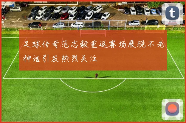 足球传奇范志毅重返赛场展现不老神话引发热烈关注