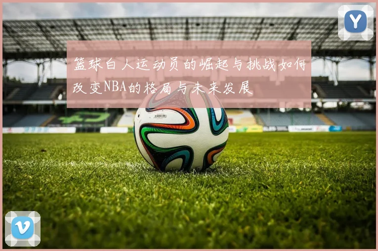 篮球白人运动员的崛起与挑战如何改变NBA的格局与未来发展