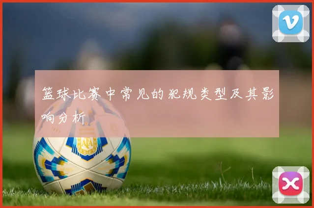 篮球比赛中常见的犯规类型及其影响分析