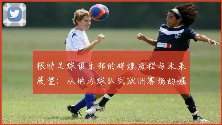 根特足球俱乐部的辉煌历程与未来展望：从地方球队到欧洲赛场的崛起之路
